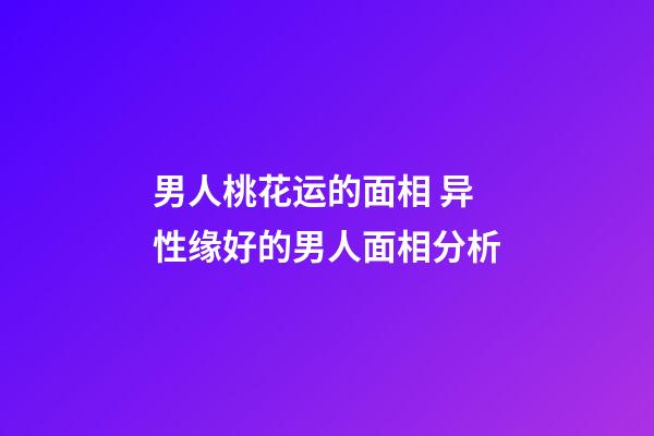 男人桃花运的面相 异性缘好的男人面相分析